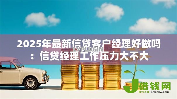 2025年最新信贷客户经理好做吗:信贷经理工作压力大不大 2025年最新信贷客户经理好做吗:信贷经理工作压力大不大