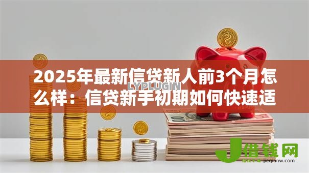 2025年最新信贷新人前3个月怎么样:信贷新手初期如何快速适应 2025年最新信贷新人前3个月怎么样:信贷新手初期如何快速适应
