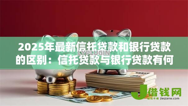 2025年最新信托贷款和银行贷款的区别:信托贷款与银行贷款有何不同 2025年最新信托贷款和银行贷款的区别:信托贷款与银行贷款有何不同