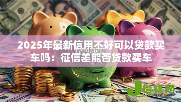 2025年最新信用不好可以贷款买车吗:征信差能否贷款买车 2025年最新信用不好可以贷款买车吗:征信差能否贷款买车