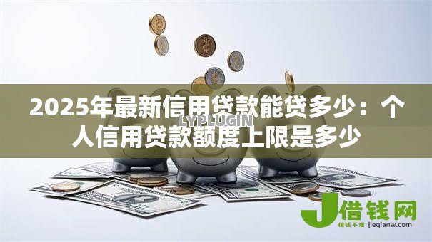 2025年最新信用贷款能贷多少:个人信用贷款额度上限是多少 2025年最新信用贷款能贷多少:个人信用贷款额度上限是多少