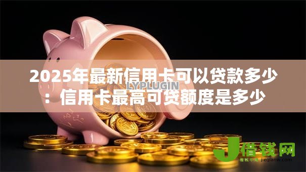 2025年最新信用卡可以贷款多少:信用卡最高可贷额度是多少 2025年最新信用卡可以贷款多少:信用卡最高可贷额度是多少