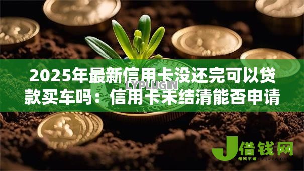 2025年最新信用卡没还完可以贷款买车吗:信用卡未结清能否申请车贷 2025年最新信用卡没还完可以贷款买车吗:信用卡未结清能否申请车贷
