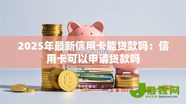 2025年最新信用卡能贷款吗：信用卡可以申请贷款吗