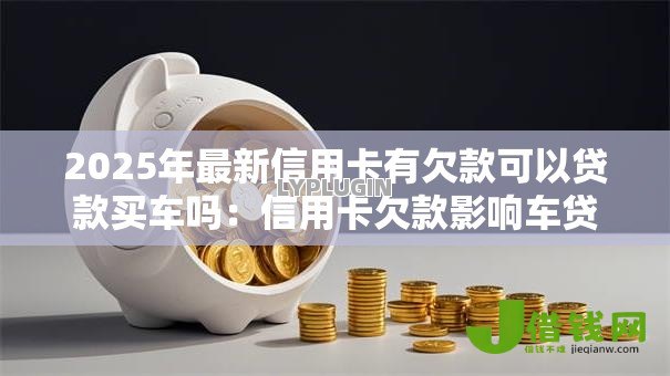 2025年最新信用卡有欠款可以贷款买车吗:信用卡欠款影响车贷审批吗 2025年最新信用卡有欠款可以贷款买车吗:信用卡欠款影响车贷审批吗