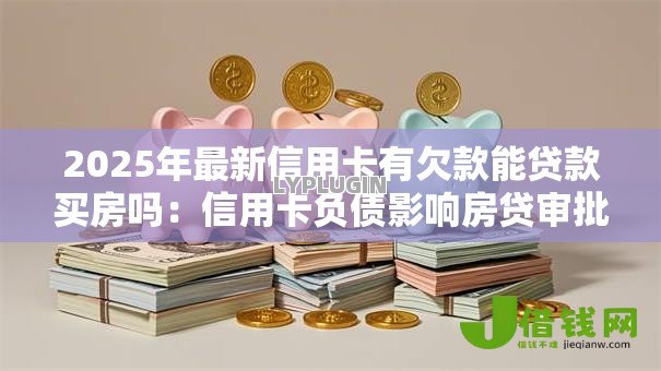2025年最新信用卡有欠款能贷款买房吗：信用卡负债影响房贷审批吗