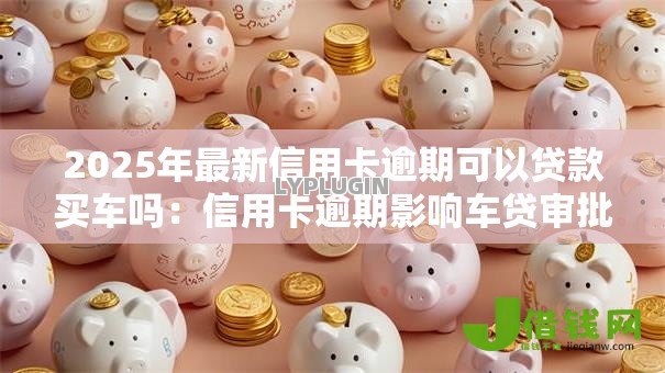 2025年最新信用卡逾期可以贷款买车吗：信用卡逾期影响车贷审批吗