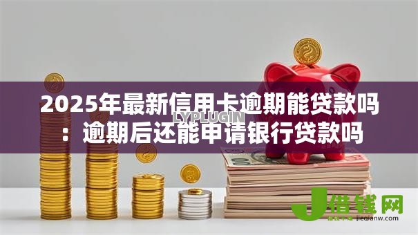2025年最新信用卡逾期能贷款吗：逾期后还能申请银行贷款吗