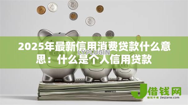 2025年最新信用消费贷款什么意思:什么是个人信用贷款 2025年最新信用消费贷款什么意思:什么是个人信用贷款
