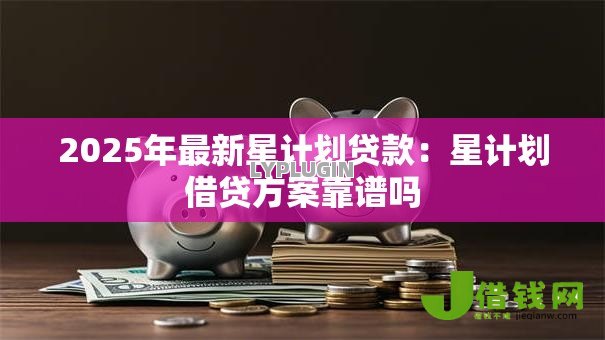 2025年最新星计划贷款:星计划借贷方案靠谱吗 2025年最新星计划贷款:星计划借贷方案靠谱吗