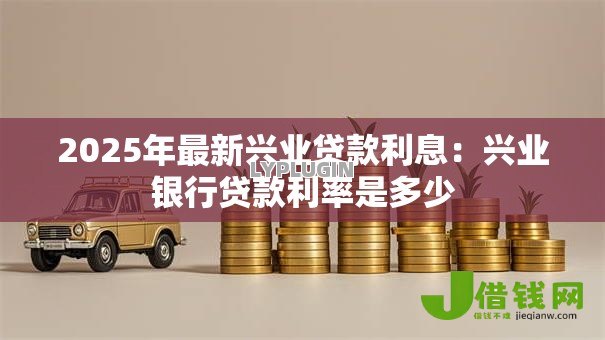 2025年最新兴业贷款利息:兴业银行贷款利率是多少 2025年最新兴业贷款利息:兴业银行贷款利率是多少