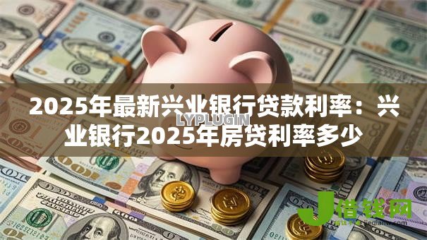 2025年最新兴业银行贷款利率:兴业银行2025年房贷利率多少 2025年最新兴业银行贷款利率:兴业银行2025年房贷利率多少