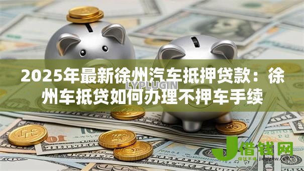 2025年最新徐州汽车抵押贷款:徐州车抵贷如何办理不押车手续 2025年最新徐州汽车抵押贷款:徐州车抵贷如何办理不押车手续