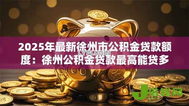 2025年最新徐州市公积金贷款额度:徐州公积金贷款最高能贷多少 2025年最新徐州市公积金贷款额度:徐州公积金贷款最高能贷多少