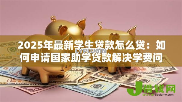 2025年最新学生贷款怎么贷:如何申请国家助学贷款解决学费问题 2025年最新学生贷款怎么贷:如何申请国家助学贷款解决学费问题
