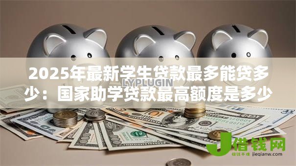 2025年最新学生贷款最多能贷多少:国家助学贷款最高额度是多少 2025年最新学生贷款最多能贷多少:国家助学贷款最高额度是多少