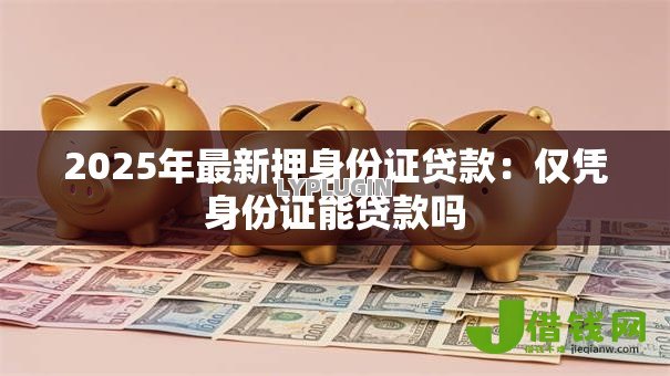2025年最新押身份证贷款:仅凭身份证能贷款吗 2025年最新押身份证贷款:仅凭身份证能贷款吗