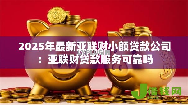 2025年最新亚联财小额贷款公司：亚联财贷款服务可靠吗