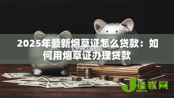 2025年最新烟草证怎么贷款:如何用烟草证办理贷款 2025年最新烟草证怎么贷款:如何用烟草证办理贷款