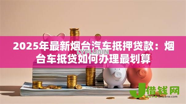 2025年最新烟台汽车抵押贷款:烟台车抵贷如何办理最划算 2025年最新烟台汽车抵押贷款:烟台车抵贷如何办理最划算