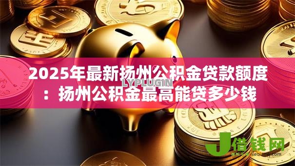 2025年最新扬州公积金贷款额度:扬州公积金最高能贷多少钱 2025年最新扬州公积金贷款额度:扬州公积金最高能贷多少钱