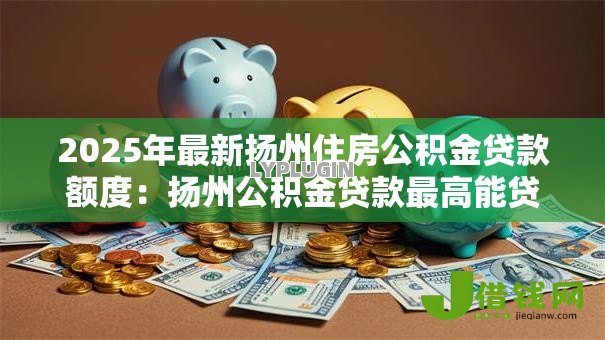2025年最新扬州住房公积金贷款额度:扬州公积金贷款最高能贷多少 2025年最新扬州住房公积金贷款额度:扬州公积金贷款最高能贷多少