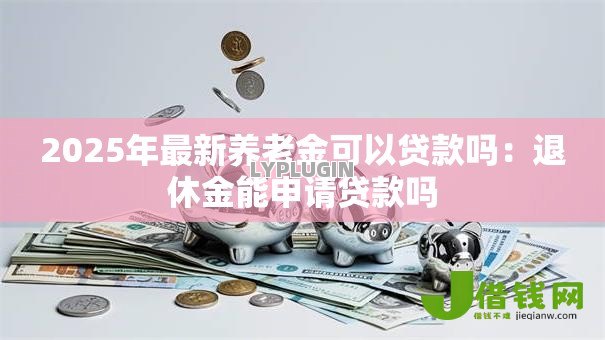 2025年最新养老金可以贷款吗：退休金能申请贷款吗