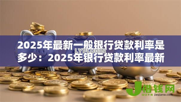 2025年最新一般银行贷款利率是多少：2025年银行贷款利率最新标准