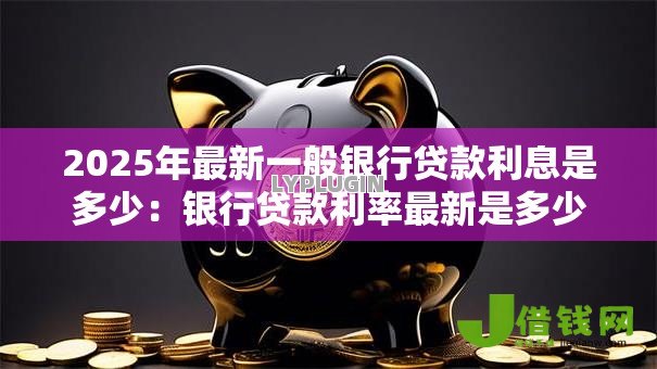 2025年最新一般银行贷款利息是多少:银行贷款利率最新是多少 2025年最新一般银行贷款利息是多少:银行贷款利率最新是多少