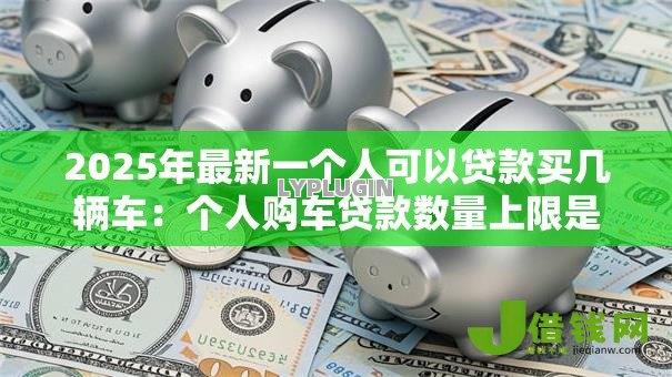 2025年最新一个人可以贷款买几辆车:个人购车贷款数量上限是多少 2025年最新一个人可以贷款买几辆车:个人购车贷款数量上限是多少