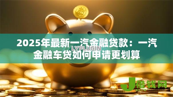 2025年最新一汽金融贷款:一汽金融车贷如何申请更划算 2025年最新一汽金融贷款:一汽金融车贷如何申请更划算