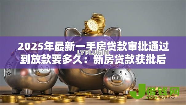 2025年最新一手房贷款审批通过到放款要多久：新房贷款获批后放款需多久