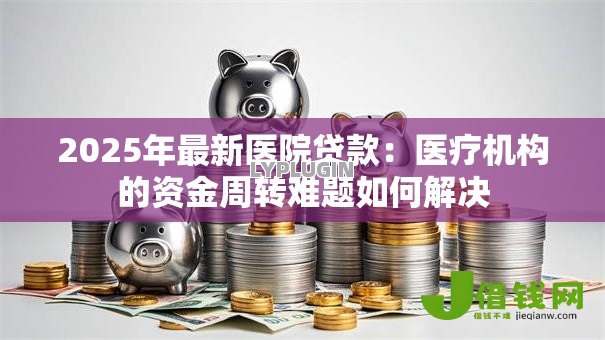 2025年最新医院贷款:医疗机构的资金周转难题如何解决 2025年最新医院贷款:医疗机构的资金周转难题如何解决