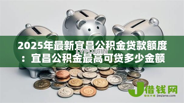 2025年最新宜昌公积金贷款额度:宜昌公积金最高可贷多少金额 2025年最新宜昌公积金贷款额度:宜昌公积金最高可贷多少金额
