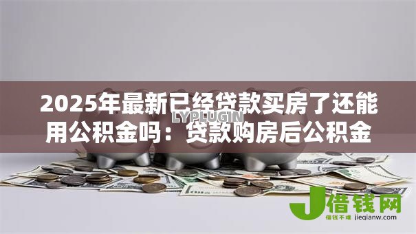 2025年最新已经贷款买房了还能用公积金吗:贷款购房后公积金还能提取吗 2025年最新已经贷款买房了还能用公积金吗:贷款购房后公积金还能提取吗