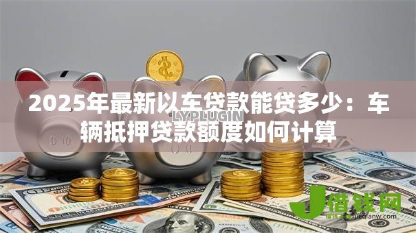 2025年最新以车贷款能贷多少：车辆抵押贷款额度如何计算