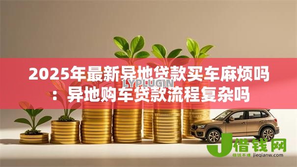 2025年最新异地贷款买车麻烦吗:异地购车贷款流程复杂吗 2025年最新异地贷款买车麻烦吗:异地购车贷款流程复杂吗