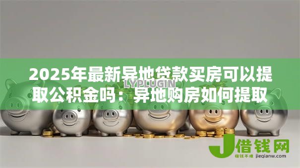2025年最新异地贷款买房可以提取公积金吗:异地购房如何提取公积金 2025年最新异地贷款买房可以提取公积金吗:异地购房如何提取公积金