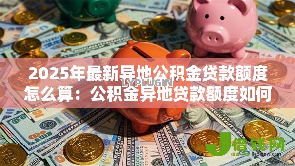 2025年最新异地公积金贷款额度怎么算:公积金异地贷款额度如何计算 2025年最新异地公积金贷款额度怎么算:公积金异地贷款额度如何计算