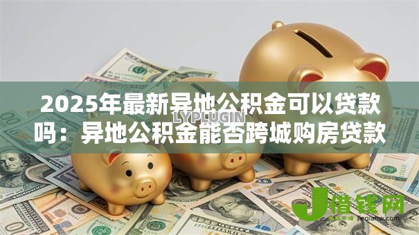 2025年最新异地公积金可以贷款吗:异地公积金能否跨城购房贷款 2025年最新异地公积金可以贷款吗:异地公积金能否跨城购房贷款