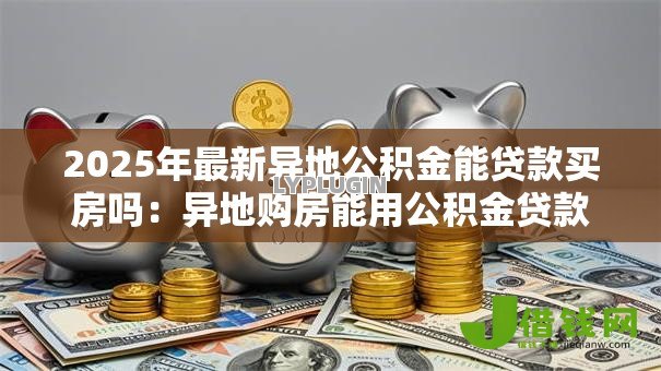 2025年最新异地公积金能贷款买房吗:异地购房能用公积金贷款吗 2025年最新异地公积金能贷款买房吗:异地购房能用公积金贷款吗