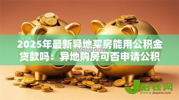 2025年最新异地买房能用公积金贷款吗:异地购房可否申请公积金贷款 2025年最新异地买房能用公积金贷款吗:异地购房可否申请公积金贷款