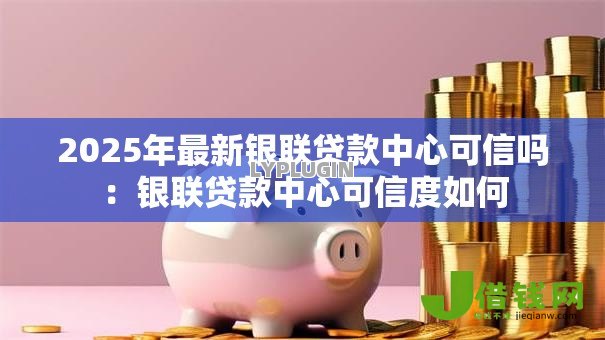 2025年最新银联贷款中心可信吗:银联贷款中心可信度如何 2025年最新银联贷款中心可信吗:银联贷款中心可信度如何