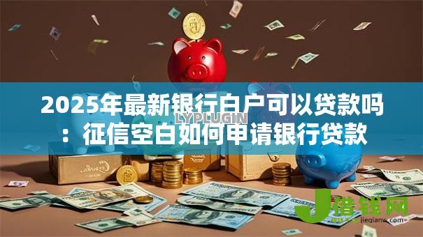 2025年最新银行白户可以贷款吗:征信空白如何申请银行贷款 2025年最新银行白户可以贷款吗:征信空白如何申请银行贷款