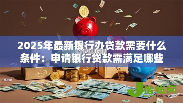 2025年最新银行办贷款需要什么条件:申请银行贷款需满足哪些基本要求 2025年最新银行办贷款需要什么条件:申请银行贷款需满足哪些基本要求