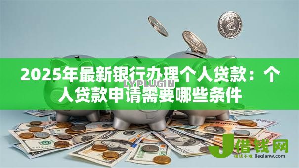 2025年最新银行办理个人贷款:个人贷款申请需要哪些条件 2025年最新银行办理个人贷款:个人贷款申请需要哪些条件