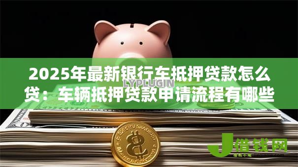 2025年最新银行车抵押贷款怎么贷:车辆抵押贷款申请流程有哪些 2025年最新银行车抵押贷款怎么贷:车辆抵押贷款申请流程有哪些