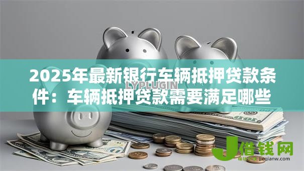 2025年最新银行车辆抵押贷款条件:车辆抵押贷款需要满足哪些银行要求 2025年最新银行车辆抵押贷款条件:车辆抵押贷款需要满足哪些银行要求
