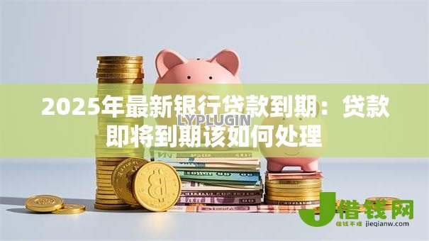 2025年最新银行贷款到期:贷款即将到期该如何处理 2025年最新银行贷款到期:贷款即将到期该如何处理