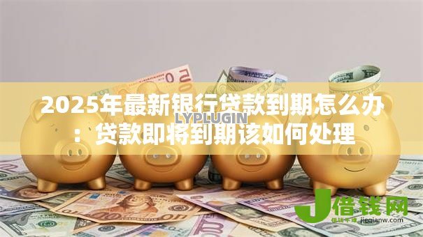 2025年最新银行贷款到期怎么办:贷款即将到期该如何处理 2025年最新银行贷款到期怎么办:贷款即将到期该如何处理
